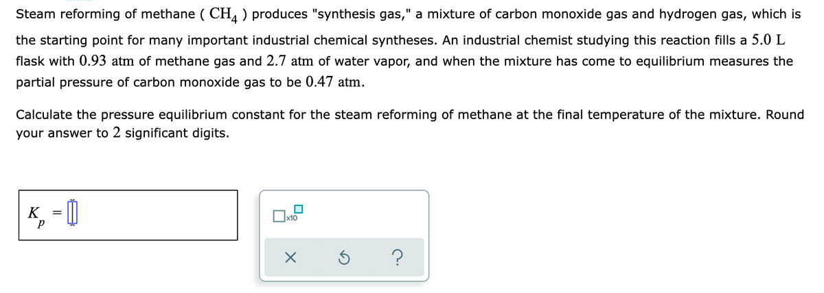 Steam reforming of methane ( CH, ) produces "synthesis gas," a mixture of carbon monoxide gas and hydrogen gas, which is
the starting point for many important industrial chemical syntheses. An industrial chemist studying this reaction fills a 5.0 L
flask with 0.93 atm of methane gas and 2.7 atm of water vapor, and when the mixture has come to equilibrium measures the
partial pressure of carbon monoxide gas to be 0.47 atm.
Calculate the pressure equilibrium constant for the steam reforming of methane at the final temperature of the mixture. Round
your answer to 2 significant digits.
K_ = ||
x10
