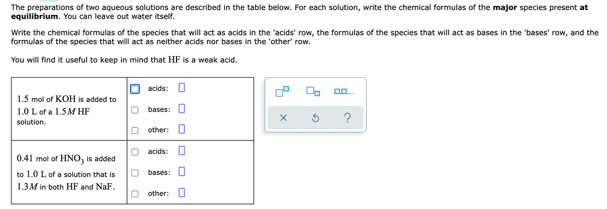 The preparations of two aqueous solutions are described in the table below. For each solution, write the chemical formulas of the major species present at
equilibrium. You can leave out water itself.
Write the chemical formulas of the species that will act as acids in the 'acids' row, the formulas of the species that will act as bases in the 'bases' row, and the
formulas of the species that will act as neither acids nor bases in the 'other' row.
You will find it useful to keep in mind that HF is a weak acid.
acids:
0,0,..
1.5 mol of KOH is added to
1.0 L of a 1.5M HF
bases:
solution.
other:
acids:
0.41 mol of HNO, is added
to 1.0 L of a solution that is
bases:
1.3 M in both HF and NaF.
other:
