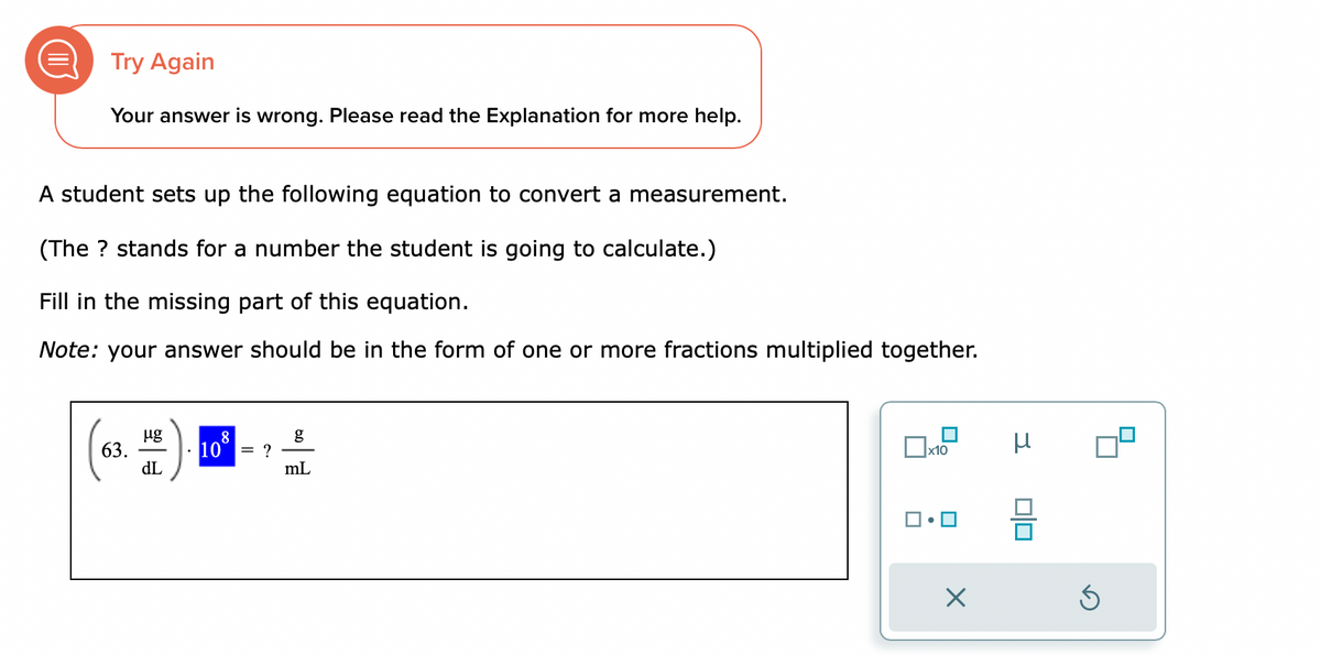 Try Again
Your answer is wrong. Please read the Explanation for more help.
A student sets up the following equation to convert a measurement.
(The ? stands for a number the student is going to calculate.)
Fill in the missing part of this equation.
Note: your answer should be in the form of one or more fractions multiplied together.
63.
µg
dL
108
= ?
g
mL
x10
X
μ
DO
Ś