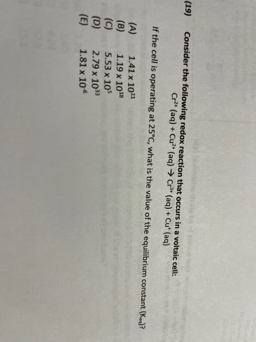 ### Redox Reaction in a Voltaic Cell

**Problem Statement:**

Consider the following redox reaction that occurs in a voltaic cell:
\[ \text{Cr}^{2+} (\text{aq}) + \text{Cu}^{2+} (\text{aq}) \rightarrow \text{Cr}^{3+} (\text{aq}) + \text{Cu}^{+} (\text{aq}) \]

If the cell is operating at 25°C, what is the value of the equilibrium constant (K_eq)?

**Options:**

(A) \( 1.41 \times 10^{11} \)

(B) \( 1.19 \times 10^{18} \)

(C) \( 5.53 \times 10^{5} \)

(D) \( 2.79 \times 10^{33} \)

(E) \( 1.81 \times 10^{6} \)

---

**Explanation:**

To determine the equilibrium constant (\(K_{eq}\)) for the given redox reaction at 25°C, it's essential to understand the relationship between the cell potential and the equilibrium constant. At standard conditions (25°C or 298 K):

\[ \Delta G^\circ = -RT \ln K_{eq} \]

For a voltaic cell:

\[ \Delta G^\circ = -nFE^\circ_{cell} \]

Where:
- \( \Delta G^\circ \) is the standard Gibbs free energy change.
- \( R \) is the universal gas constant (8.314 J/mol·K).
- \( T \) is the temperature in Kelvin (25°C = 298 K).
- \( n \) is the number of moles of electrons transferred in the balanced redox equation.
- \( F \) is the Faraday constant (96485 C/mol).
- \( E^\circ_{cell} \) is the standard cell potential.

By equating the equations for \( \Delta G^\circ \):

\[ -nFE^\circ_{cell} = -RT \ln K_{eq} \]

Simplifying and solving for \( K_{eq} \):

\[ \ln K_{eq} = \frac{nFE^\circ_{cell}}{RT} \]

\[ K_{eq} = e^{\left( \frac{nFE^\circ_{cell}}{RT} \right)} \]

Given these relationships, you