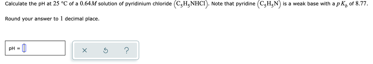 Calculate the pH at 25 °C of a 0.64M solution of pyridinium chloride (C,H,NHCI). Note that pyridine (C;H;N) is a weak base with a p K, of 8.77.
Round your answer to 1 decimal place.
pH
