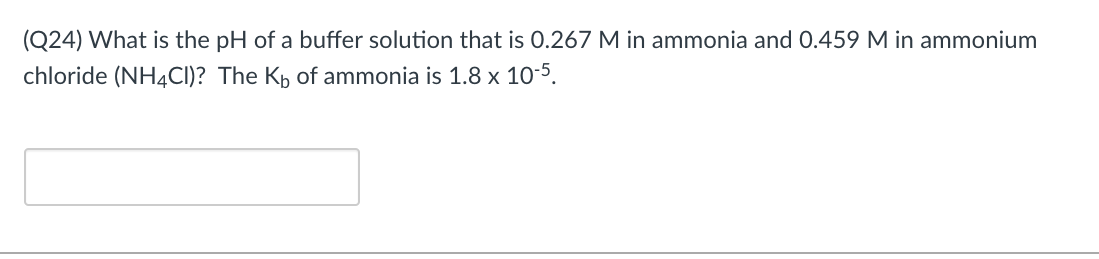 (Q24) What is the pH of a buffer solution that is 0.267 M in ammonia and 0.459 M in ammonium
chloride (NH4CI)? The Kp of ammonia is 1.8 x 10-5.
