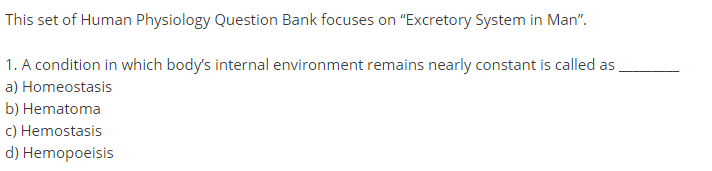 This set of Human Physiology Question Bank focuses on "Excretory System in Man".
1. A condition in which body's internal environment remains nearly constant is called as.
a) Homeostasis
b) Hematoma
c) Hemostasis
d) Hemopoeisis
