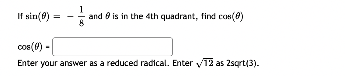 **Problem Statement:**
If \( \sin(\theta) = -\frac{1}{8} \) and \( \theta \) is in the 4th quadrant, find \( \cos(\theta) \).

**Solution Box:**
\( \cos(\theta) = \) [input box]

**Instructions:**
Enter your answer as a reduced radical. For example, enter \( \sqrt{12} \) as \( 2\sqrt{3} \).