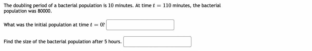 The doubling period of a bacterial population is 10 minutes. At time t =
population was 80000.
110 minutes, the bacterial
What was the initial population at time t =
0?
Find the size of the bacterial population after 5 hours.
