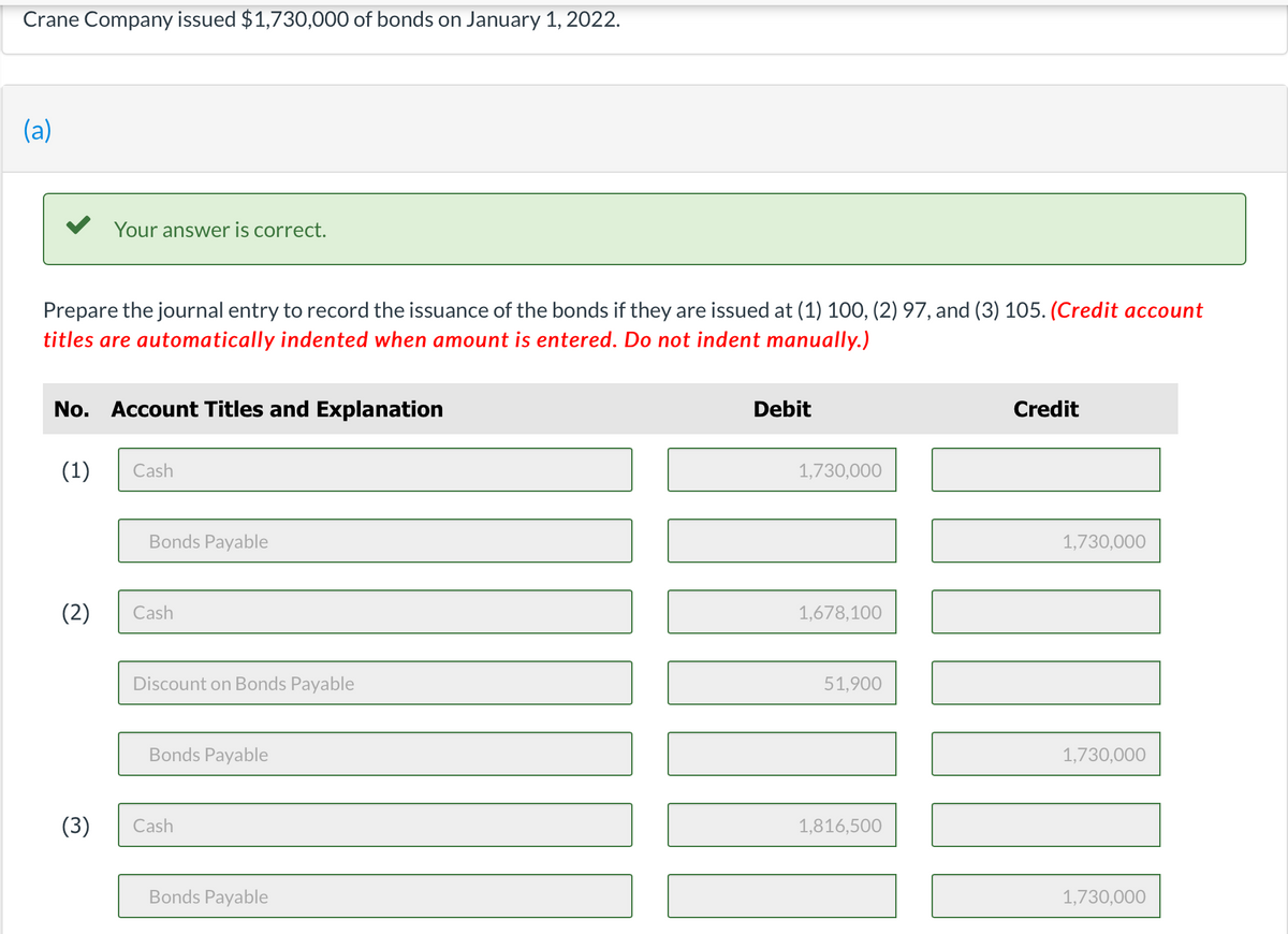 Crane Company issued $1,730,000 of bonds on January 1, 2022.
(a)
Prepare the journal entry to record the issuance of the bonds if they are issued at (1) 100, (2) 97, and (3) 105. (Credit account
titles are automatically indented when amount is entered. Do not indent manually.)
Your answer is correct.
No. Account Titles and Explanation
(1)
(2)
(3)
Cash
Bonds Payable
Cash
Discount on Bonds Payable
Bonds Payable
Cash
Bonds Payable
Debit
1,730,000
1,678,100
51,900
1,816,500
Credit
1,730,000
I
1,730,000
1,730,000