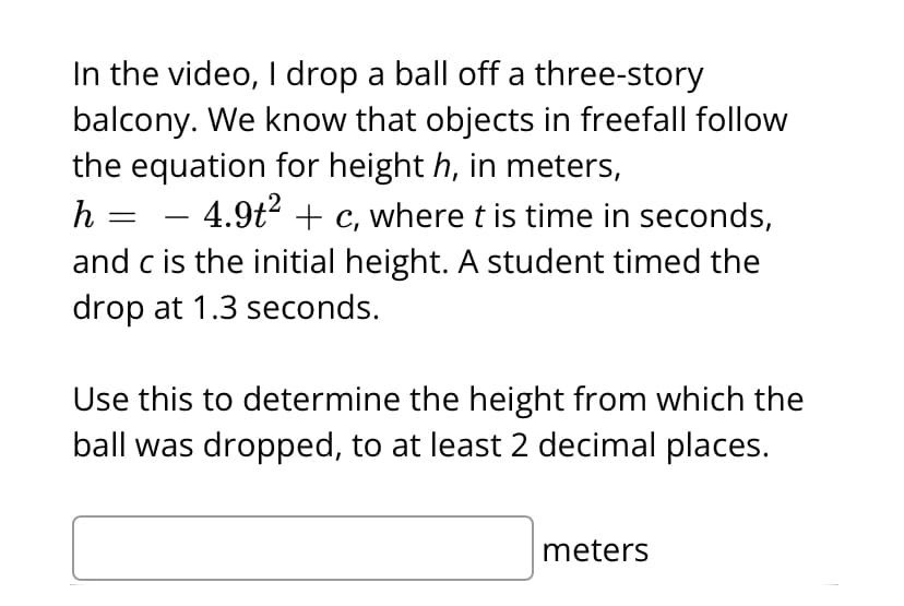 In the video, I drop a ball off a three-story
balcony. We know that objects in freefall follow
the equation for height h, in meters,
h =
– 4.9t² + c, where t is time in seconds,
-
and c is the initial height. A student timed the
drop at 1.3 seconds.
Use this to determine the height from which the
ball was dropped, to at least 2 decimal places.
meters
