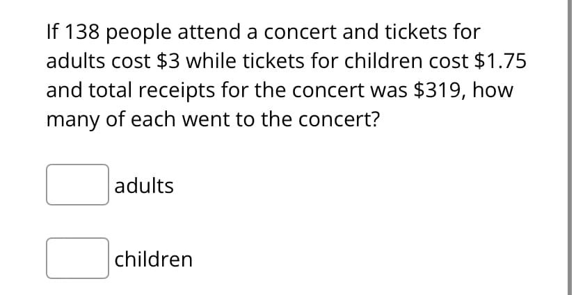 If 138 people attend a concert and tickets for
adults cost $3 while tickets for children cost $1.75
and total receipts for the concert was $319, how
many of each went to the concert?
adults
children
