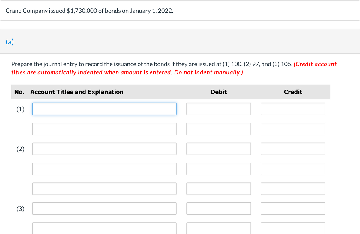 Crane Company issued $1,730,000 of bonds on January 1, 2022.
(a)
Prepare the journal entry to record the issuance of the bonds if they are issued at (1) 100, (2) 97, and (3) 105. (Credit account
titles are automatically indented when amount is entered. Do not indent manually.)
No. Account Titles and Explanation
(1)
(2)
(3)
Debit
Credit