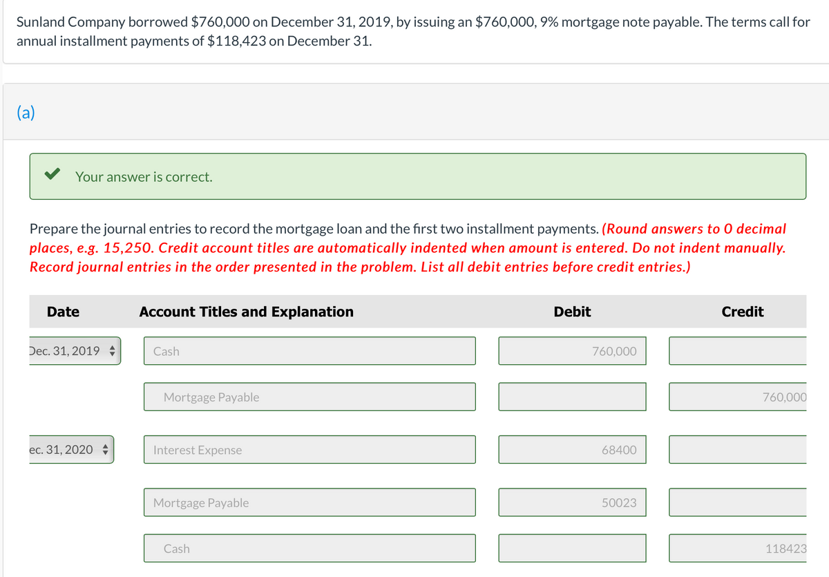 Sunland Company borrowed $760,000 on December 31, 2019, by issuing an $760,000, 9% mortgage note payable. The terms call for
annual installment payments of $118,423 on December 31.
(a)
Your answer is correct.
Prepare the journal entries to record the mortgage loan and the first two installment payments. (Round answers to 0 decimal
places, e.g. 15,250. Credit account titles are automatically indented when amount is entered. Do not indent manually.
Record journal entries in the order presented in the problem. List all debit entries before credit entries.)
Date
Dec. 31, 2019
ec. 31, 2020
Account Titles and Explanation
Cash
Mortgage Payable
Interest Expense
Mortgage Payable
Cash
Debit
760,000
68400
50023
Credit
760,000
118423