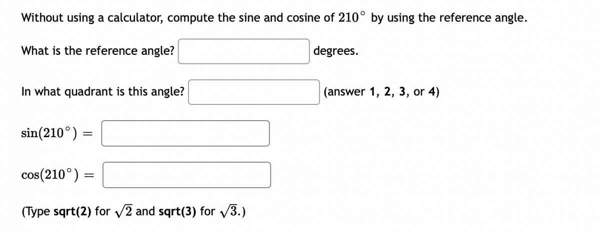 ## Trigonometry Practice - Reference Angles

### Without using a calculator, compute the sine and cosine of \( 210^\circ \) by using the reference angle.

1. **What is the reference angle?**  
   \[\boxed{\phantom{XX}}\] degrees.

2. **In what quadrant is this angle?**  
   \[\boxed{\phantom{XX}}\] (answer 1, 2, 3, or 4)

3. **Compute the sine and cosine:**
   - \(\sin(210^\circ) =\)  
     \[\boxed{\phantom{XXXXXXXXXXXXXXXXX}}\]
   - \(\cos(210^\circ) =\)  
     \[\boxed{\phantom{XXXXXXXXXXXXXXXXX}}\]

### Note:
(Type `sqrt(2)` for \(\sqrt{2}\) and `sqrt(3)` for \(\sqrt{3}\).)