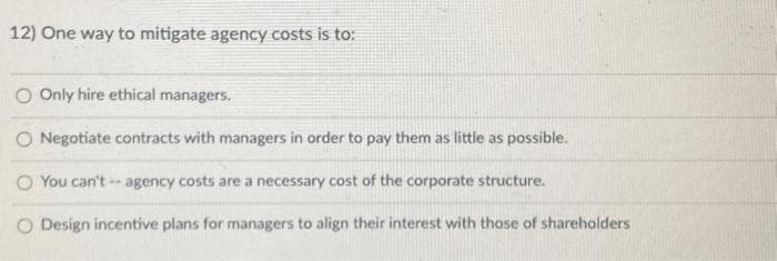 12) One way to mitigate agency costs is to:
O Only hire ethical managers.
O Negotiate contracts with managers in order to pay them as little as possible.
O You can't agency costs are a necessary cost of the corporate structure.
O Design incentive plans for managers to align their interest with those of shareholders