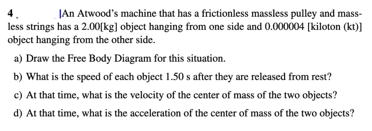 4
An Atwood's machine that has a frictionless massless pulley and mass-
less strings has a 2.00[kg] object hanging from one side and 0.000004 [kiloton (kt)]
object hanging from the other side.
a) Draw the Free Body Diagram for this situation.
b) What is the speed of each object 1.50 s after they are released from rest?
c) At that time, what is the velocity of the center of mass of the two objects?
d) At that time, what is the acceleration of the center of mass of the two objects?