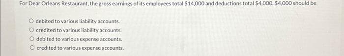 For Dear Orleans Restaurant, the gross earnings of its employees total $14,000 and deductions total $4,000. $4,000 should be
O debited to various liability accounts.
O credited to various liability accounts.
O debited to various expense accounts.
O credited to various expense accounts.