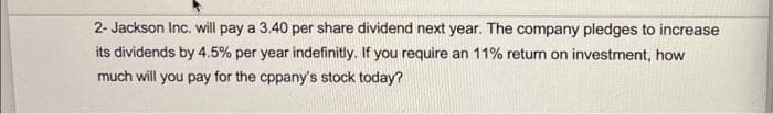 2- Jackson Inc. will pay a 3.40 per share dividend next year. The company pledges to increase
its dividends by 4.5% per year indefinitly. If you require an 11% return on investment, how
much will you pay for the cppany's stock today?