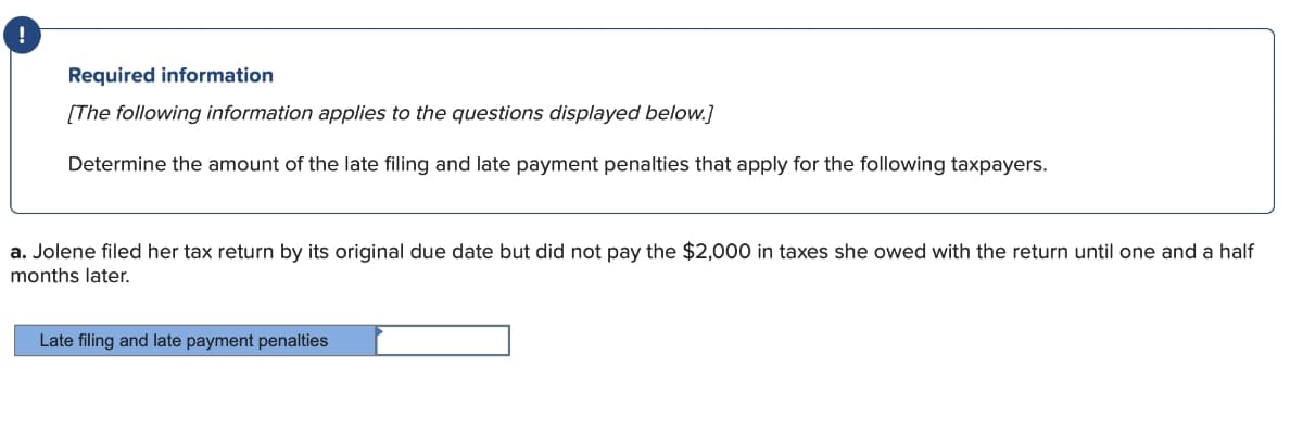 Required information
[The following information applies to the questions displayed below.]
Determine the amount of the late filing and late payment penalties that apply for the following taxpayers.
a. Jolene filed her tax return by its original due date but did not pay the $2,000 in taxes she owed with the return until one and a half
months later.
Late filing and late payment penalties