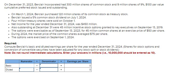 On December 31, 2023, Berclair Incorporated had 300 million shares of common stock and 9 million shares of 9%, $100 par value
cumulative preferred stock issued and outstanding.
• On March 1, 2024, Berclair purchased 120 million shares of its common stock as treasury stock.
• Berclair issued a 5% common stock dividend on July 1, 2024.
• Four million treasury shares were sold on October 1.
• Net income for the year ended December 31, 2024, was $450 million.
• Also outstanding at December 31 were 45 million incentive stock options granted to key executives on September 13, 2019.
• The options were exercisable as of September 13, 2023, for 45 million common shares at an exercise price of $50 per share.
During 2024, the market price of the common shares averaged $75 per share.
• The options were exercised on September 1, 2024.
Required:
Compute Berclair's basic and diluted earnings per share for the year ended December 31, 2024. (Shares for stock options and
conversion of convertible securities have been adjusted for any stock split or stock dividend.)
Note: Do not round Intermediate calculations. Enter your answers in millions (l.e., 10,000,000 should be entered as 10).
Basic
Diluted
Numerator + Denominator =
Earnings per Share
0