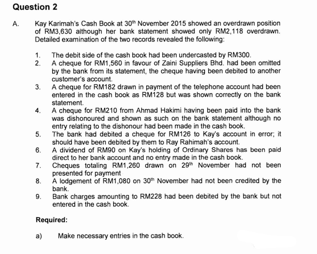 Question 2
Kay Karimah's Cash Book at 30th November 2015 showed an overdrawn position
of RM3,630 although her bank statement showed only RM2,118 overdrawn.
Detailed examination of the two records revealed the following:
A.
1.
2.
3.
4.
5.
6.
7.
9.
The debit side of the cash book had been undercasted by RM300.
A cheque for RM1,560 in favour of Zaini Suppliers Bhd. had been omitted
by the bank from its statement, the cheque having been debited to another
customer's account.
8.
A lodgement of RM1,080 on 30th November had not been credited by the
bank.
Bank charges amounting to RM228 had been debited by the bank but not
entered in the cash book.
A cheque for RM182 drawn in payment of the telephone account had been
entered in the cash book as RM128 but was shown correctly on the bank
statement.
A cheque for RM210 from Ahmad Hakimi having been paid into the bank
was dishonoured and shown as such on the bank statement although no
entry relating to the dishonour had been made in the cash book.
The bank had debited a cheque for RM126 to Kay's account in error; it
should have been debited by them to Ray Rahimah's account.
A dividend of RM90 on Kay's holding of Ordinary Shares has been paid
direct to her bank account and no entry made in the cash book.
Cheques totaling RM1,260 drawn on 29th November had not been
presented for payment
a)
Required:
Make necessary entries in the cash book.