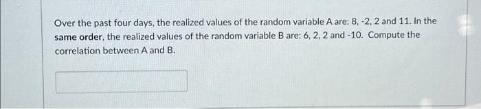 Over the past four days, the realized values of the random variable A are: 8, -2, 2 and 11. In the
same order, the realized values of the random variable B are: 6, 2, 2 and -10. Compute the
correlation between A and B.