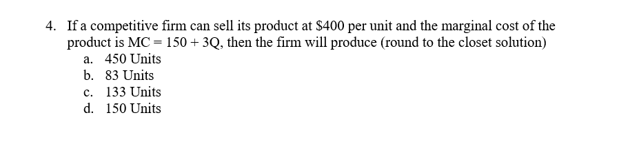 4. If a competitive firm can sell its product at $400 per unit and the marginal cost of the
product is MC = 150 + 3Q, then the firm will produce (round to the closet solution)
a. 450 Units
b. 83 Units
c. 133 Units
d. 150 Units