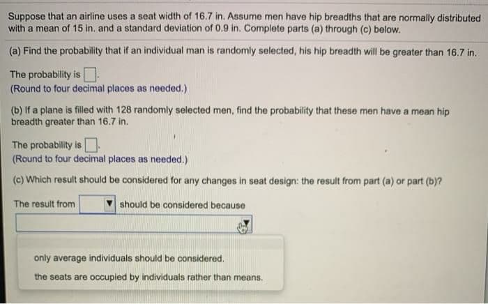 Suppose that an airline uses a seat width of 16.7 in. Assume men have hip breadths that are normally distributed
with a mean of 15 in. and a standard deviation of 0.9 in. Complete parts (a) through (c) below.
(a) Find the probability that if an individual man is randomly selected, his hip breadth will be greater than 16.7 in.
The probability is O
(Round to four decimal places as needed.)
(b) If a plane is filled with 128 randomly selected men, find the probability that these men have a mean hip
breadth greater than 16.7 in.
The probability is
(Round to four decimal places as needed.)
(c) Which result should be considered for any changes in seat design: the result from part (a) or part (b)?
The result from
should be considered because
only average individuals should be considered.
the seats are occupied by individuals rather than means.
