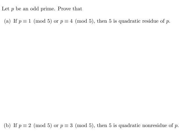 Let p be an odd prime. Prove that
(a) If p = 1 (mod 5) or p = 4 (mod 5), then 5 is quadratic residue of p.
(b) If p = 2 (mod 5) or p = 3 (mod 5), then 5 is quadratic nonresidue of p.