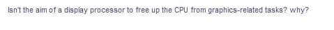 Isn't the aim of a display processor to free up the CPU from graphics-related tasks? why?
