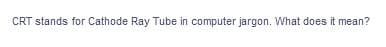 CRT stands for Cathode Ray Tube in computer jargon. What does it mean?
