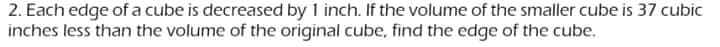 2. Each edge of a cube is decreased by 1 inch. If the volume of the smaller cube is 37 cubic
inches less than the volume of the original cube, find the edge of the cube.
