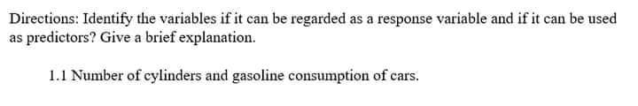 Directions: Identify the variables if it can be regarded as a response variable and if it can be used
as predictors? Give a brief explanation.
1.1 Number of cylinders and gasoline consumption of cars.
