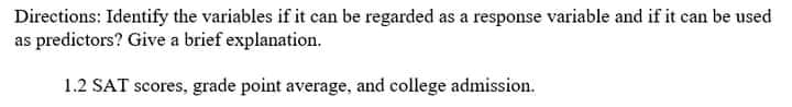 Directions: Identify the variables if it can be regarded as a response variable and if it can be used
as predictors? Give a brief explanation.
1.2 SAT scores, grade point average, and college admission.
