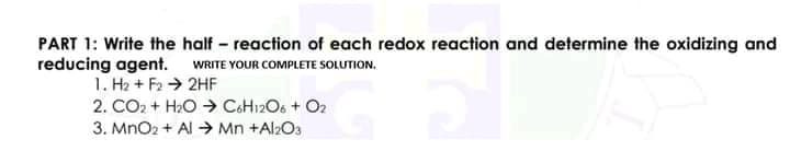 PART 1: Write the half - reaction of each redox reaction and determine the oxidizing and
reducing agent.
1. H2 + F2 → 2HF
2. CO2 + H2O → C&H12O6 + O2
WRITE YOUR COMPLETE SOLUTION.
3. MnO2 + Al > Mn +Al2O3
