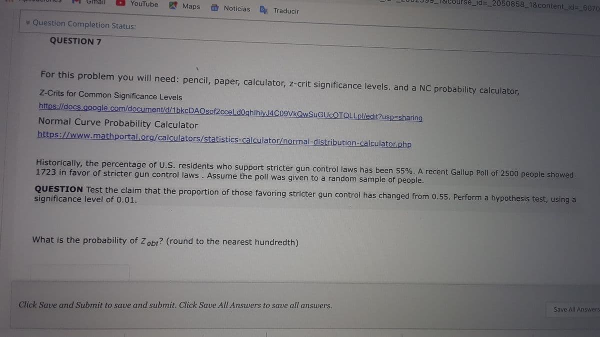 se_id3_2050858_1&content_id%3_6070
YouTube
AMaps
Noticias
Traducir
* Question Completion Status:
QUESTION 7
For this problem you will need: pencil, paper, calculator, z-crit significance levels. and a NC probability calculator,
Z-Crits for Common Significance Levels
https://docs.google.com/document/d/1bkcDAOsof2cceLd0ghlhiyJ4C09VkQwSuGUcOTQLLpl/edit?usp3sharing
Normal Curve Probability Calculator
https://www.mathportal.org/calculators/statistics-calculator/normal-distribution-calculator.php
Historically, the percentage of U.S. residents who support stricter gun control laws has been 55%. A recent Gallup Poll of 2500 people showed
1723 in favor of stricter gun control laws. Assume the poll was given to a random sample of people.
QUESTION Test the claim that the proportion of those favoring stricter gun control has changed from 0.55. Perform a hypothesis test, using a
significance level of 0.01.
What is the probability of Z obr? (round to the nearest hundredth)
Save All Answers
Click Save and Submit to save and submit. Click Save All Answers to save all answers.
