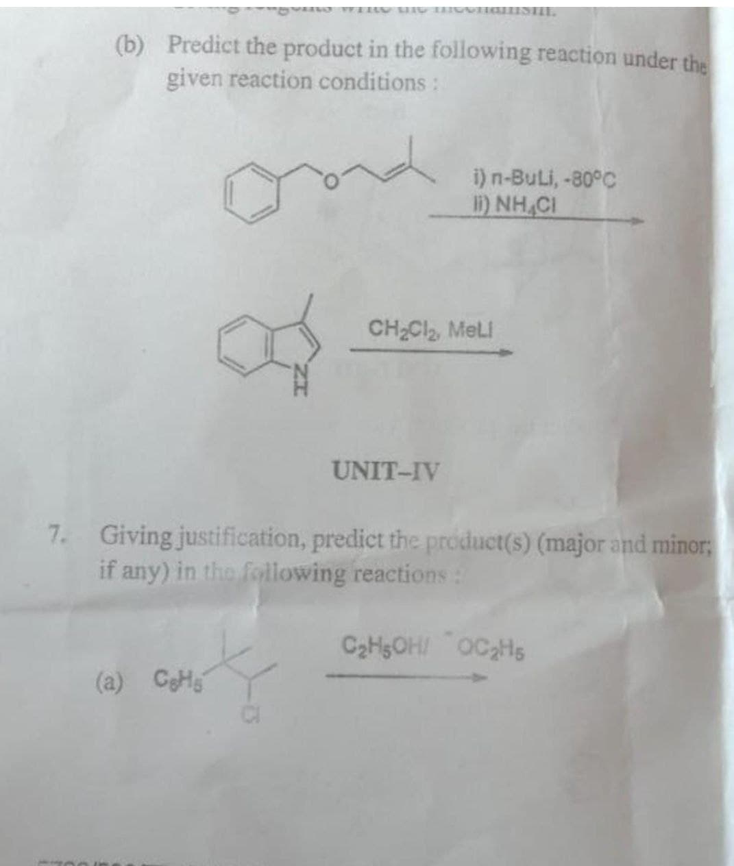 (b) Predict the product in the following reaction under the
given reaction conditions:
ond
(a) CH
f
i) n-Buli, -80°C
I)NH,CI
CH₂Cl₂, Meli
UNIT-IV
7. Giving justification, predict the product(s) (major and minor;
if any) in the following reactions :
C₂H5OH/ OC₂H5