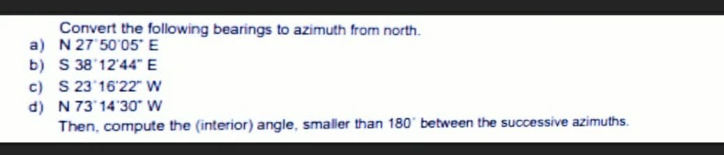 Convert the following bearings to azimuth from north.
a)
N 27'50'05" E
b) S 38 12'44" E
c) S 23 16'22" W
d) N 73 14'30" W
Then, compute the (interior) angle, smaller than 180° between the successive azimuths.