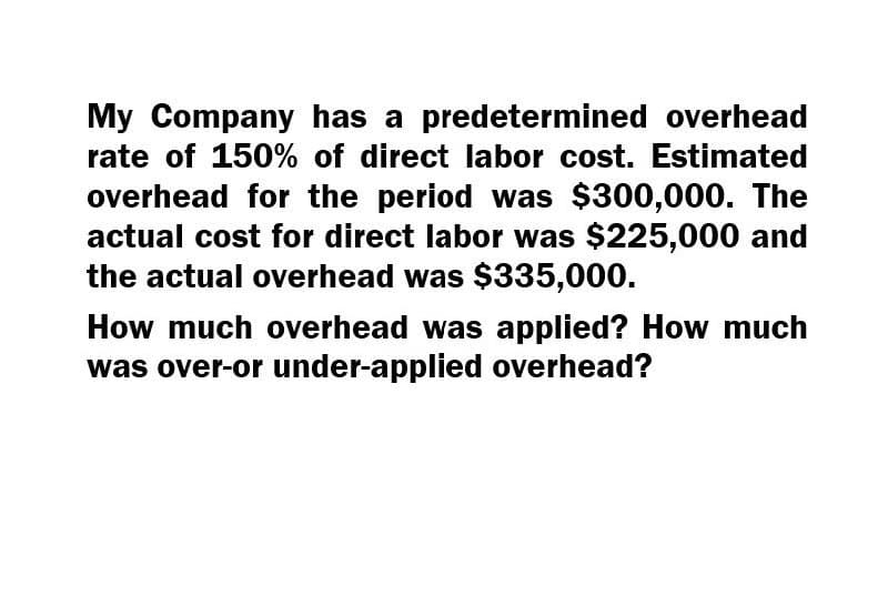 My Company has a predetermined overhead
rate of 150% of direct labor cost. Estimated
overhead for the period was $300,000. The
actual cost for direct labor was $225,000 and
the actual overhead was $335,000.
How much overhead was applied? How much
was over-or under-applied overhead?