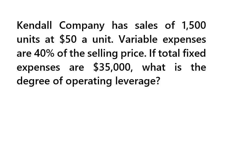 Kendall Company has sales of 1,500
units at $50 a unit. Variable expenses
are 40% of the selling price. If total fixed
expenses are $35,000, what is the
degree of operating leverage?