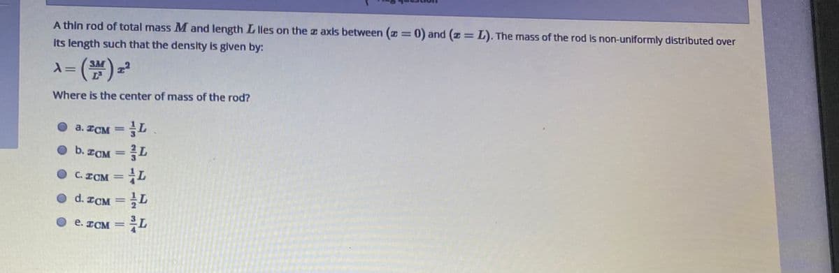 %3D
%3D
A thin rod of total mass M and length L lles on the z axis between (I=0) and (z=L). The mass of the rod is non-uniformly distributed over
its length such that the density is given by:
3M
Where is the center of mass of the rod?
a. ICM = L
%3D
O b. ICM
C.
ICM
%3D
O d. ICM
е.
ICM
