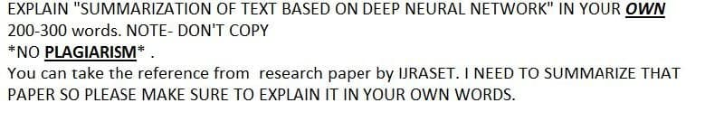 EXPLAIN "SUMMARIZATION OF TEXT BASED ON DEEP NEURAL NETWORK" IN YOUR OWN
200-300 words. NOTE- DON'T COPY
*NO PLAGIARISM*
You can take the reference from research paper by IJRASET. I NEED TO SUMMARIZE THAT
PAPER SO PLEASE MAKE SURE TO EXPLAIN IT IN YOUR OWN WORDS.
