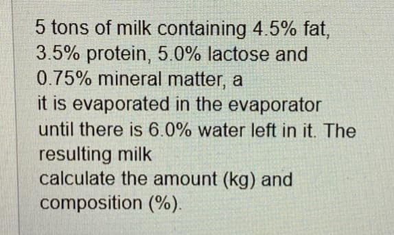 5 tons of milk containing 4.5% fat,
3.5% protein, 5.0% lactose and
0.75% mineral matter, a
it is evaporated in the evaporator
until there is 6.0% water left in it. The
resulting milk
calculate the amount (kg) and
composition (%).