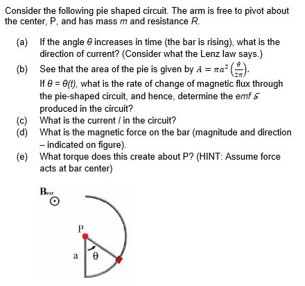 Consider the following pie shaped circuit. The arm is free to pivot about
the center, P, and has mass m and resistance R.
(a) If the angle e increases in time (the bar is rising), what is the
direction of current? (Consider what the Lenz law says.)
(b) See that the area of the pie is given by A = ra° (.
If e = e(t), what is the rate of change of magnetic flux through
the pie-shaped circuit, and hence, determine the emf 5
produced in the circuit?
(c) What is the current / in the circuit?
(d) What is the magnetic force on the bar (magnitude and direction
- indicated on figure).
(e) What torque does this create about P? (HINT: Assume force
acts at bar center)
Bet
P
a
