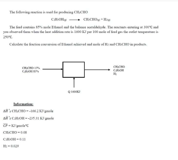 The following reaction is used for producing CH;CHO
CHSOH
CH;CHO@ + H2@
The feed contains 85% mole Ethanol and the balance acetaldehyde. The reactants entering at 300°C and
you obscrved them when the heat addition rate is 1600 KJ per 100 mole of feed gas the outlet temperature is
250°C.
Calculate the fraction conversion of Ethanol achieved and mole of H2 and CH:CHO in products.
CH:CHO
CH;CHO 15%
C,H;OH 85%
C;H:OH
H:
Q 1600KJ
Information:
AĤ `; CH;CHO = -166.2 KJ/gmole
AÂĤ 'E C2HSOH = -235.31 KJ/gmole
CP = KJ gmole°C
CH;CHO = 0.08
C2HSOH = 0.11
H2 = 0.029
