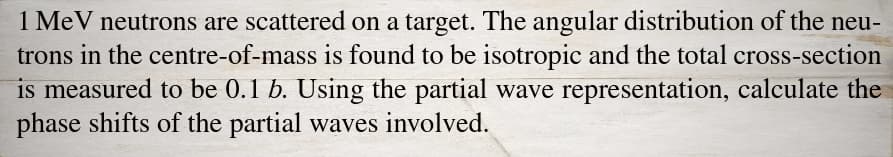 1 MeV neutrons are scattered on a target. The angular distribution of the neu-
trons in the centre-of-mass is found to be isotropic and the total cross-section
is measured to be 0.1 b. Using the partial wave representation, calculate the
phase shifts of the partial waves involved.