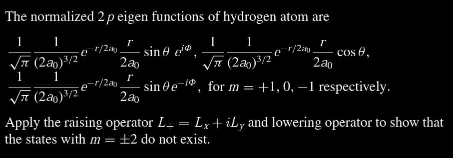 The normalized 2 p eigen functions of hydrogen atom are
1
1
1
1
r
√√ (2a0) ³/2
√√(2a)³/2 2a0
1
1
sin e¯iº, for m = +1, 0, −1 respectively.
√ (20) ³/2
-e-r/2a0
e-¹/2a0
r
2a0
r
·
2a⁰
sin ei
-e-r/2a0
cos ,
Apply the raising operator L+ = Lx+ iLy and lowering operator to show that
the states with m = +2 do not exist.