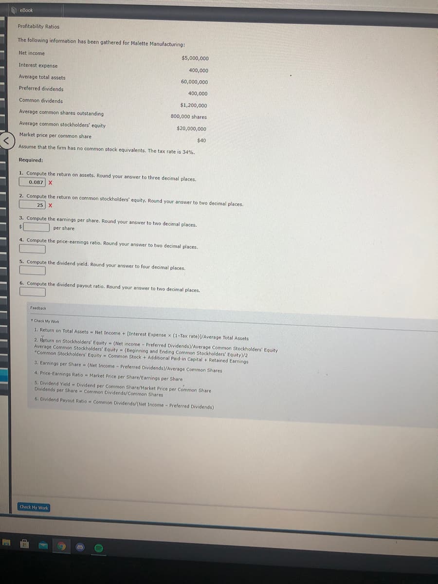 O eBook
Profitability Ratios
The following information has been gathered for Malette Manufacturing:
Net income
$5,000,000
Interest expense
400,000
Average total assets
60,000,000
Preferred dividends
400,000
Common dividends
$1,200,000
Average common shares outstanding
800,000 shares
Average common stockholders' equity
$20,000,000
Market price per common share
$40
く
Assume that the firm has no common stock equivalents. The tax rate is 34%.
Required:
1. Compute the return on assets. Round your answer to three decimal places.
0.087 X
2. Compute the return on common stockholders' equity. Round your answer to two decimal places.
25 X
3. Compute the earnings per share. Round your answer to two decimal places.
%$4
per share
4. Compute the price-earnings ratio. Round your answer to two decimal places.
5. Compute the dividend yield. Round your answer to four decimal places.
6. Compute the dividend payout ratio. Round your answer to two decimal places.
Feedback
Check My Work
1. Return on Total Assets - Net Income + [Interest Expense x (1-Tax rate)]/Average Total Assets
2. Fleturn on Stockholders' Equity - (Net income - Preferred Dividends)/Average Common Stockholders' Equity
Average Common Stockholders' Equity - (Beginning and Ending Common Stockholders' Equity)/2
*Common Stockholders' Equity - Common Stock + Additional Paid-in Capital + Retained Earnings
3. Earnings per Share (Net Income - Preferred Dividends)/Average Common Shares
4. Price-Earnings Ratio - Market Price per Share/Earnings per Share
5. Dividend Yield - Dividend per Common Share/Market Price per Common Share
Dividends per Share Common Dividends/Common Shares
6. Dividend Payout Ratio - Common Dividends/(Net Income - Preferred Dividends)
Check My Work
