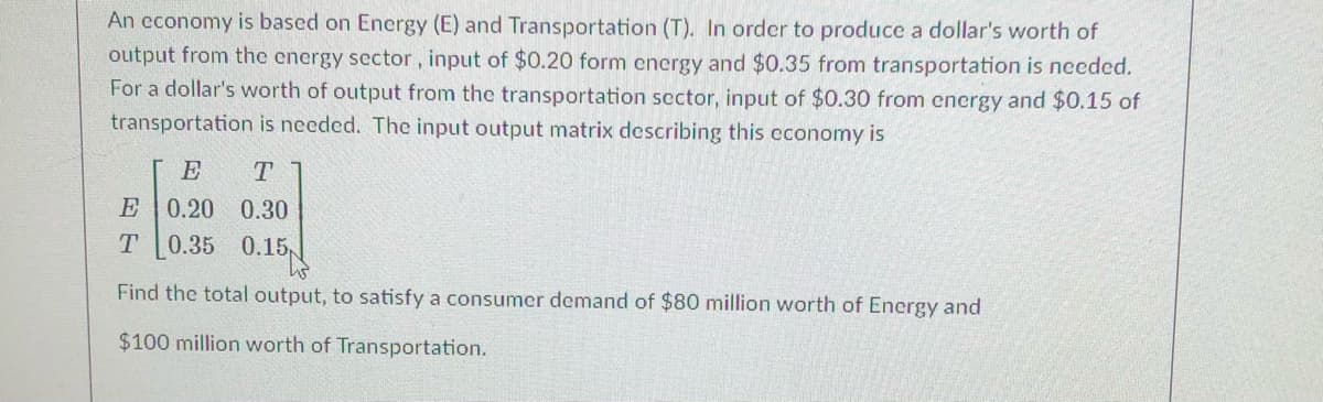 ### Economic Input-Output Model: Energy and Transportation Sector

An economy is based on Energy (E) and Transportation (T). To produce a dollar's worth of output from the energy sector, an input of $0.20 from energy and $0.35 from transportation is needed. For a dollar’s worth of output from the transportation sector, an input of $0.30 from energy and $0.15 of transportation is required. The input-output matrix representing this economy is:

\[ 
\begin{bmatrix} 
E & T \\ 
\hline
0.20 & 0.30 \\ 
0.35 & 0.15 
\end{bmatrix} 
\]

In this matrix:
- The first row represents the input requirements for the energy sector.
  - To produce $1 in the energy sector, $0.20 energy from itself and $0.35 of transportation is needed.
- The second row represents the input requirements for the transportation sector.
  - To produce $1 in the transportation sector, $0.30 energy and $0.15 of transportation is required.

To find the total output required to meet a consumer demand of $80 million worth of Energy and $100 million worth of Transportation, we need to solve this linear system using the given matrix.

This input-output model can be used in economics to determine how different sectors are interconnected and to predict the total production requirements to meet certain levels of consumer demand across various sectors.