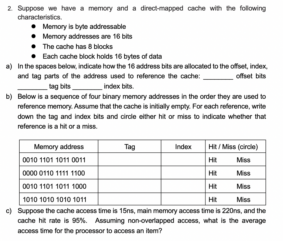 2. Suppose we have a memory and a direct-mapped cache with the following
characteristics.
Memory is byte addressable
Memory addresses are 16 bits
The cache has 8 blocks
Each cache block holds 16 bytes of data
a) In the spaces below, indicate how the 16 address bits are allocated to the offset, index,
and tag parts of the address used to reference the cache:
offset bits
tag bits
index bits.
b) Below is a sequence of four binary memory addresses in the order they are used to
reference memory. Assume that the cache is initially empty. For each reference, write
down the tag and index bits and circle either hit or miss to indicate whether that
reference is a hit or a miss.
Memory address
Hit / Miss (circle)
0010 1101 1011 0011
Hit
Miss
0000 0110 1111 1100
Hit
Miss
0010 1101 1011 1000
Hit
Miss
1010 1010 1010 1011
Hit
Miss
c) Suppose the cache access time is 15ns, main memory access time is 220ns, and the
cache hit rate is 95%. Assuming non-overlapped access, what is the average
access time for the processor to access an item?
Tag
Index