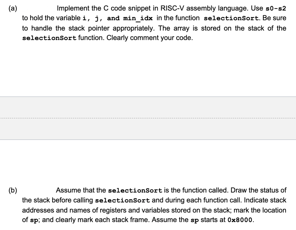 (a)
Implement the C code snippet in RISC-V assembly language. Use s0-s2
to hold the variable i, j, and min_idx in the function selectionSort. Be sure
to handle the stack pointer appropriately. The array is stored on the stack of the
selectionSort function. Clearly comment your code.
(b)
Assume that the selectionSort is the function called. Draw the status of
the stack before calling selectionSort and during each function call. Indicate stack
addresses and names of registers and variables stored on the stack; mark the location
of sp; and clearly mark each stack frame. Assume the sp starts at 0x8000.