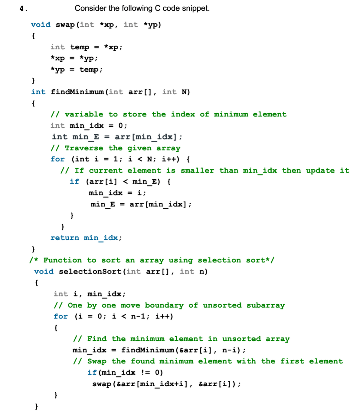 4.
void swap (int *xp, int *yp)
{
Consider the following C code snippet.
int temp = *xp;
*xp
*yp;
*yp = temp;
}
int findMinimum (int arr[], int N)
{
}
// variable to store the index of minimum element
int min_idx = 0;
int min_E =
// Traverse the given array
for (int i = 1; i < N; i++) {
// If current element is smaller than min_idx then update it
if (arr[i] < min_E) {
min idx = i;
min_E = arr [min_idx];
}
arr [min_idx];
}
return min_idx;
}
/* Function to sort an array using selection sort*/
void selectionSort (int arr[], int n)
{
int i, min_idx;
// One by one move boundary of unsorted subarray
for (i = 0; i < n-1; i++)
{
// Find the minimum element in unsorted array
min_idx = findMinimum (&arr[i], n-i);
// Swap the found minimum element with the first element
if (min_idx != 0)
swap (&arr [min_idx+i], &arr[i]);