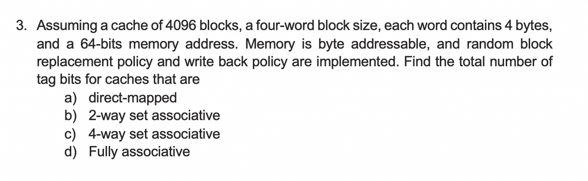 3. Assuming a cache of 4096 blocks, a four-word block size, each word contains 4 bytes,
and a 64-bits memory address. Memory is byte addressable, and random block
replacement policy and write back policy are implemented. Find the total number of
tag bits for caches that are
a) direct-mapped
b) 2-way set associative
c) 4-way set associative
d) Fully associative